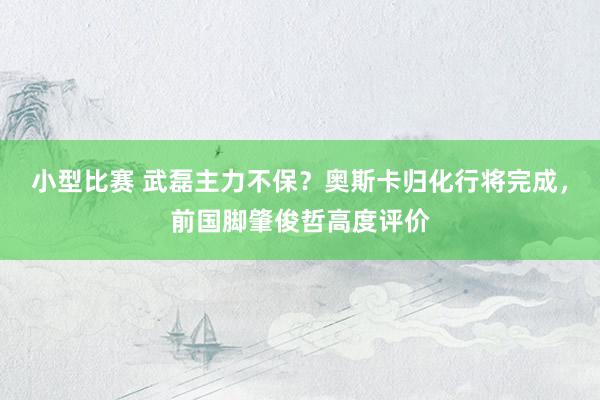 小型比赛 武磊主力不保？奥斯卡归化行将完成，前国脚肇俊哲高度评价