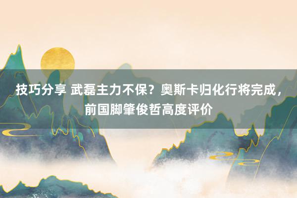 技巧分享 武磊主力不保？奥斯卡归化行将完成，前国脚肇俊哲高度评价