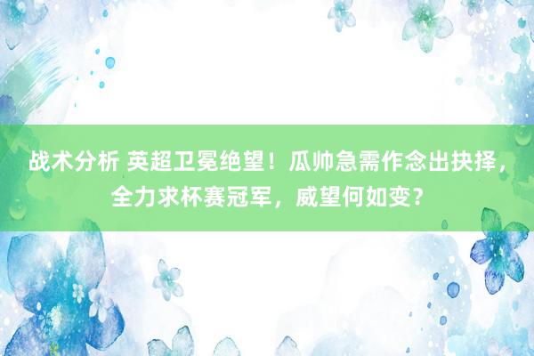 战术分析 英超卫冕绝望！瓜帅急需作念出抉择，全力求杯赛冠军，威望何如变？