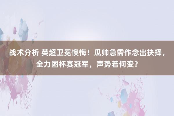 战术分析 英超卫冕懊悔！瓜帅急需作念出抉择，全力图杯赛冠军，声势若何变？